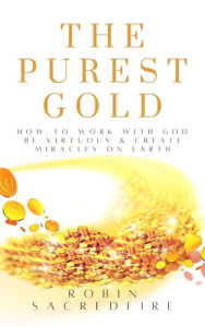 Title: The Purest Gold: How to Work with God, Be Virtuous & Create Miracles on Earth: How to Work with God, Be Virtuous & Creates Miracles on Earth, Author: Robin Sacredfire