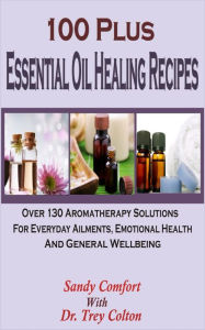 Title: 100 Plus Essential Oil Healing Recipes: Over 130 Aromatherapy Solutions For Everyday Ailments, Emotional Health And General Well Being, Author: Sandy Comfort