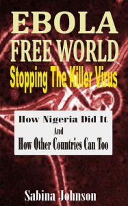 Title: Ebola Free World-Stopping The Killer Virus: How Nigeria Did It And How Other Countries Can Too, Author: Sabina Johnson