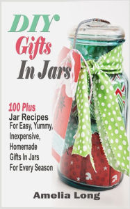 Title: DIY Gifts In Jars: 100 Plus Jar Recipes For Easy, Yummy, Inexpensive, Homemade Gifts In Jars For Every Season, Author: Amelia Long