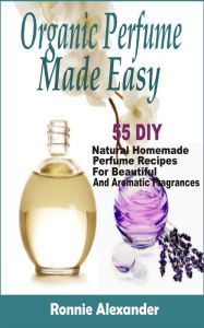 Title: organic perfume made easy: 55 DIY Natural Homemade Perfume Recipes For Beautiful And Aromatic Fragrances, Author: Ronnie Alexander