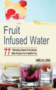 Title: Fruit infused water: 77 Refreshing Vitamin Fruit Infusion Water Recipes For A Healthier You, Author: Amelia Long