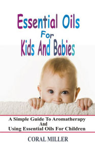 Title: Essential Oils For Kids And Babies: A Simple Guide To Aromatherapy And Using Essential Oils For Children, Author: Coral Miller