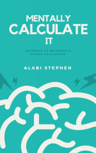 Title: Mentally Calculate It: Gateways To Becoming A Human Calculator, Author: Alabi Stephen