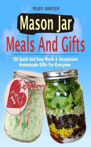 Title: Mason Jar Meals And Gifts: 150 Quick And Easy Meals & Inexpensive Homemade Gifts For Everyone, Author: Ruby Singer