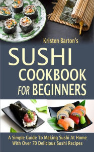 Title: Sushi Cookbook For Beginners: A Simple Guide To Making Sushi At Home With Over 70 Delicious Sushi Recipes, Author: Kristen Barton