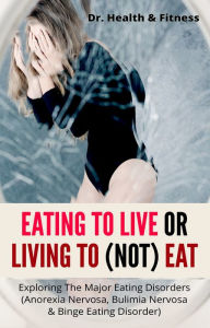 Title: Eating To Live Or Living To (Not) Eat: Exploring The Major Eating Disorders (Anorexia Nervosa, Bulimia Nervosa & Binge Eating Disorder), Author: Dr. Health & Fitness