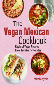 Title: The Vegan Mexican Cookbook: Regional Vegan Recipes From Tamales To Tostadas, Author: Mitch Ayala