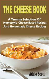 Title: The Cheese Book: A Yummy Selection Of Homestyle Cheese-Based Recipes And Homemade Cheese Recipes, Author: Adela Scott