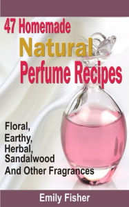 Title: 47 Homemade Natural Perfume Recipes: Floral, Earthy, Herbal, Sandalwood And Other Fragrances, Author: Emily Fisher