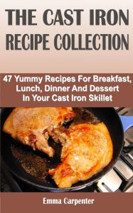 Title: The Cast Iron Recipe Collection: 47 Yummy Recipes For Breakfast, Lunch, Dinner And Dessert In Your Cast Iron Skillet, Author: Emma Carpenter