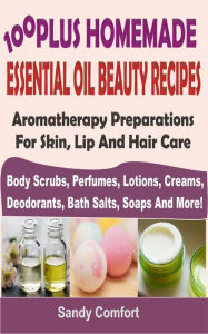 Title: 100 Plus Homemade Essential Oil Beauty Recipes: Aromatherapy Preparations For Skin, Lip And Hair Care (Body Scrubs, Perfumes, Lotions, Creams, Deodorants, Bath Salts, Soaps And More), Author: Sandy Comfort