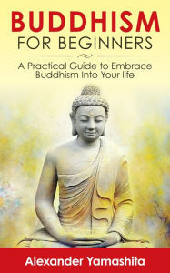 Title: Buddhism For Beginners: A Practical Guide to Embrace Buddhism Into Your Life, Author: Alexander Yamashita