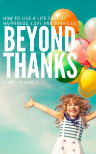 Title: Beyond Thanks - How To Live A Life Filled With Happiness, Love And Miracles, Author: Barry J McDonald