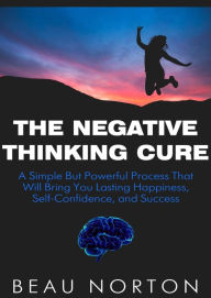 Title: The Negative Thinking Cure: A Simple But Powerful Process That Will Bring You Lasting Happiness, Self-Confidence, and Success, Author: Beau Norton