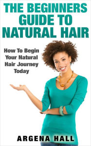 Title: The Beginners Guide To Natural Hair: How To Begin Your Natural Hair Journey Today, Author: Argena Hall