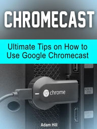 Title: Chromecast: Ultimate Tips on How to Use Google Chromecast, Author: Adam Hill