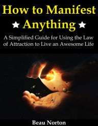 Title: How to Manifest Anything: A Simplified Guide for Using the Law of Attraction to Live an Awesome Life, Author: Beau Norton