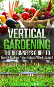 Vertical Gardening : The Beginner's Guide To Organic & Sustainable Produce Production Without A Backyard