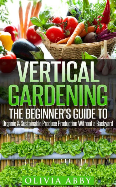 Vertical Gardening : The Beginner's Guide To Organic & Sustainable Produce Production Without A Backyard