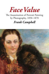 Title: Face Value: The Assassination of Portrait Painting by Photography, 1850-1870, Author: Frank Campbell