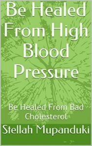 Title: Be Healed From High Blood Pressure: Be Healed From Bad Cholesterol, Author: Stellah Mupanduki