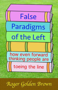 Title: False Paradigms of the Left, How Even Forward Thinking People are Toeing the Line, Author: Roger Golden Brown