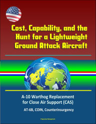 Title: Cost, Capability, and the Hunt for a Lightweight Ground Attack Aircraft: A-10 Warthog Replacement for Close Air Support (CAS), AT-6B, COIN, Counterinsurgency, Author: Progressive Management