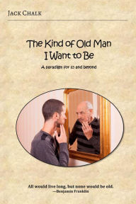 Title: The Kind of Old Man I Want to Be: A paradigm for 65 and beyond, Author: Jack Chalk