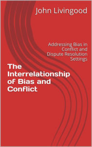 Title: The Interrelationship of Bias and Conflict: Addressing Bias in Conflict and Dispute Resolution Settings, Author: John Livingood