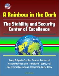 Title: A Rainbow in the Dark: The Stability and Security Center of Excellence - Army Brigade Combat Teams, Provincial Reconstruction and Transition Teams, Full Spectrum Operations, Operation Eagle Claw, Author: Progressive Management