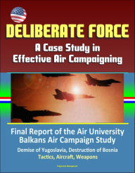 Title: Deliberate Force: A Case Study in Effective Air Campaigning - Final Report of the Air University Balkans Air Campaign Study - Demise of Yugoslavia, Destruction of Bosnia, Tactics, Aircraft, Weapons, Author: Progressive Management