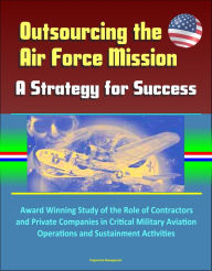 Title: Outsourcing the Air Force Mission: A Strategy for Success - Award Winning Study of the Role of Contractors and Private Companies in Critical Military Aviation Operations and Sustainment Activities, Author: Progressive Management
