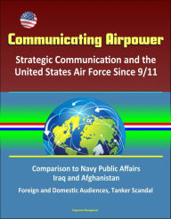 Title: Communicating Airpower: Strategic Communication and the United States Air Force Since 9/11, Comparison to Navy Public Affairs, Iraq and Afghanistan, Foreign and Domestic Audiences, Tanker Scandal, Author: Progressive Management