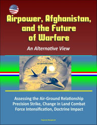 Title: Airpower, Afghanistan, and the Future of Warfare: An Alternative View - Assessing the Air-Ground Relationship, Precision Strike, Change in Land Combat, Force Intensification, Doctrine Impact, Author: Progressive Management