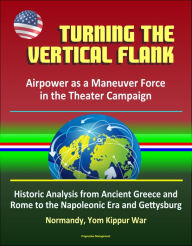 Title: Turning the Vertical Flank: Airpower as a Maneuver Force in the Theater Campaign: Historic Analysis from Ancient Greece and Rome to the Napoleonic Era and Gettysburg, Normandy, Yom Kippur War, Author: Progressive Management