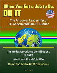Title: When You Get a Job to Do, Do It: The Airpower Leadership of Lt. General William H. Tunner - The Underappreciated Contributions to Airlift, World War II and Cold War, Hump and Berlin Airlift Operations, Author: Progressive Management