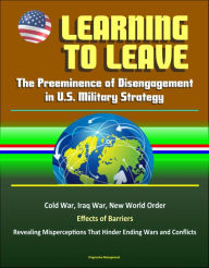 Title: Learning to Leave: The Preeminence of Disengagement in U.S. Military Strategy - Cold War, Iraq War, New World Order, Effects of Barriers, Revealing Misperceptions That Hinder Ending Wars and Conflicts, Author: Progressive Management