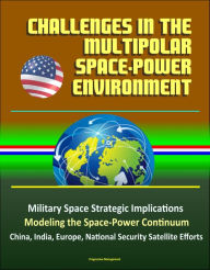 Title: Challenges in the Multipolar Space-Power Environment: Military Space Strategic Implications, Modeling the Space-Power Continuum, China, India, Europe, National Security Satellite Efforts, Author: Progressive Management