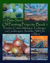 Title: 10 Bite Sized Oil Painting Projects: Book 1 Practice Colour Mixing and Technique via Landscapes, Animals, Still Life and More, Author: Rachel Shirley