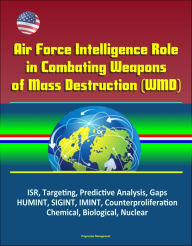 Title: Air Force Intelligence Role in Combating Weapons of Mass Destruction (WMD) - ISR, Targeting, Predictive Analysis, Gaps, HUMINT, SIGINT, IMINT, Counterproliferation, Chemical, Biological, Nuclear, Author: Progressive Management