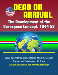 Title: Dead on Arrival? The Development of the Aerospace Concept, 1944-58: Space Age After Sputnik, Debates About Aerospace, Truman and Eisenhower, Air Force, ORDCIT, von Braun, von Karman, Schriever, Author: Progressive Management