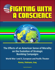 Title: Fighting with a Conscience: The Effects of an American Sense of Morality on the Evolution of Strategic Bombing Campaigns - World War I and II, European and Pacific Theater, Korea, Vietnam, Iraq, Author: Progressive Management