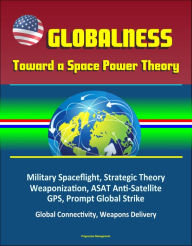 Title: Globalness: Toward a Space Power Theory - Military Spaceflight, Strategic Theory, Weaponization, ASAT Anti-Satellite, GPS, Prompt Global Strike, Global Connectivity, Weapons Delivery, Author: Progressive Management