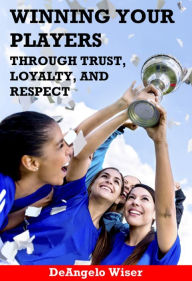 Title: Winning Your Players through Trust, Loyalty, and Respect: A Soccer Coach's Guide, Author: DeAngelo Wiser