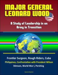 Title: Major General Leonard Wood: A Study of Leadership in an Army in Transition - Frontier Surgeon, Rough Riders, Cuba, Philippines, Confrontation with President Wilson, Stimson, World War I, Pershing, Author: Progressive Management