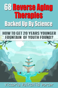 Title: 68 Reverse Aging Therapies Backed Up By Science You Probably Never Heard About. How to Get 20 Years Younger: Fountain Of Youth Found?, Author: Victoria Fairchild Porter