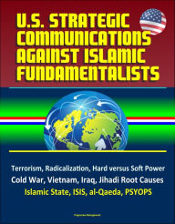 Title: U.S. Strategic Communications Against Islamic Fundamentalists: Terrorism, Radicalization, Hard versus Soft Power, Cold War, Vietnam, Iraq, Jihadi Root Causes, Islamic State, ISIS, al-Qaeda, PSYOPS, Author: Progressive Management