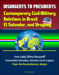 Title: Insurgents to Presidents: Contemporary Civil-Military Relations in Brazil, El Salvador, and Uruguay - Iron Lady Dilma Rousseff, Comandate Gonzalez, Sanchez Ceren Legacy, Pepe the Revolutionary, Mujica, Author: Progressive Management