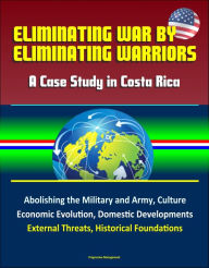 Title: Eliminating War by Eliminating Warriors: A Case Study in Costa Rica - Abolishing the Military and Army, Culture, Economic Evolution, Domestic Developments, External Threats, Historical Foundations, Author: Progressive Management